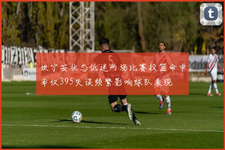 坎宁安状态低迷两场比赛投篮命中率仅395失误频繁影响球队表现