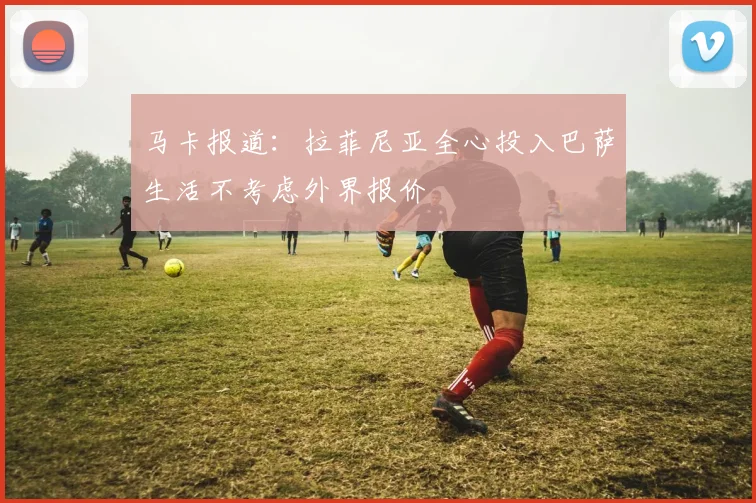 马卡报道：拉菲尼亚全心投入巴萨生活不考虑外界报价