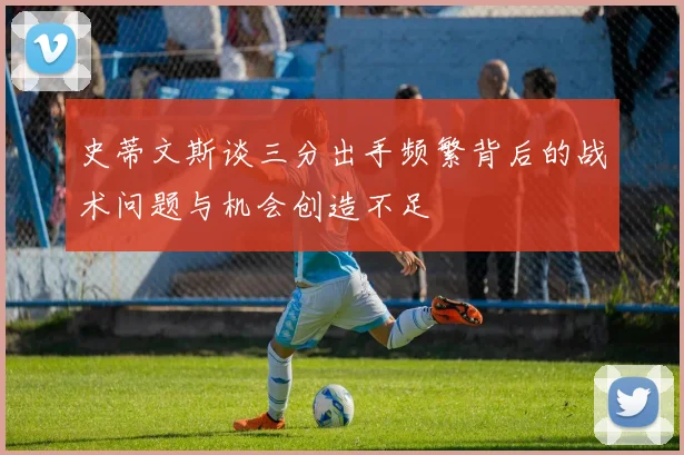 史蒂文斯谈三分出手频繁背后的战术问题与机会创造不足