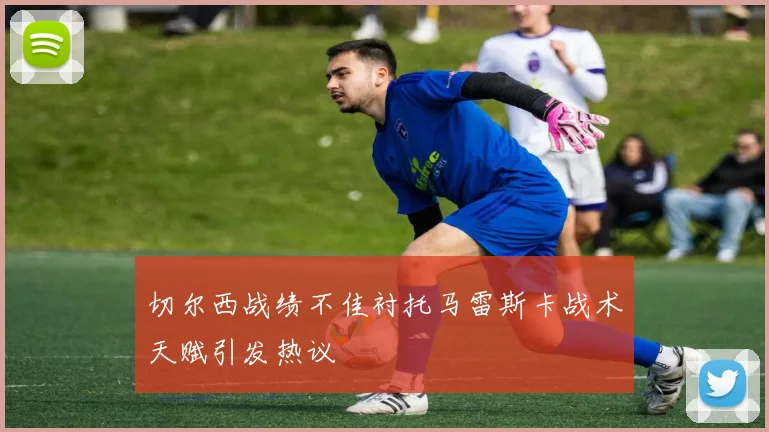 切尔西战绩不佳衬托马雷斯卡战术天赋引发热议