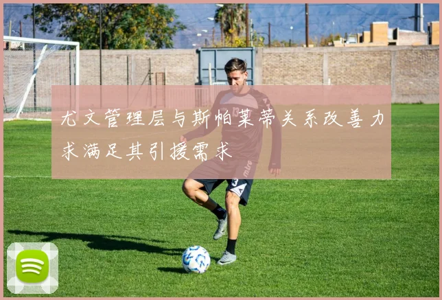 尤文管理层与斯帕莱蒂关系改善力求满足其引援需求