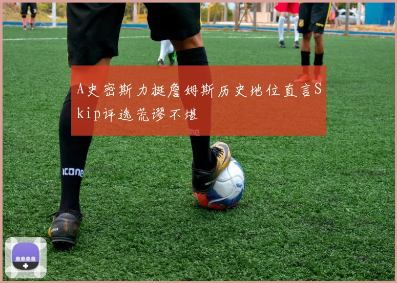 A史密斯力挺詹姆斯历史地位直言Skip评选荒谬不堪