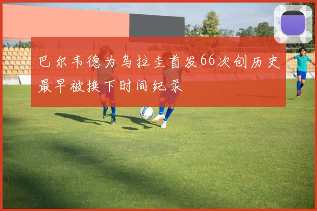 巴尔韦德为乌拉圭首发66次创历史最早被换下时间纪录