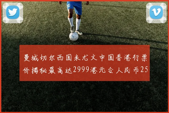 曼城切尔西国米尤文中国香港行票价揭秘最高达2999港元合人民币2598元