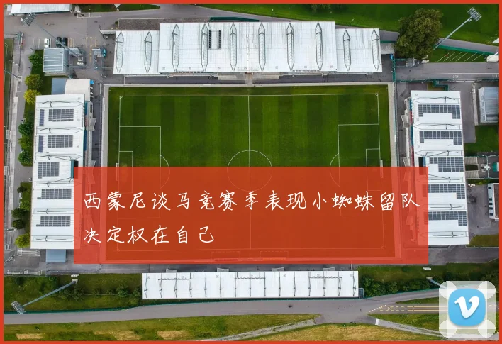 西蒙尼谈马竞赛季表现小蜘蛛留队决定权在自己