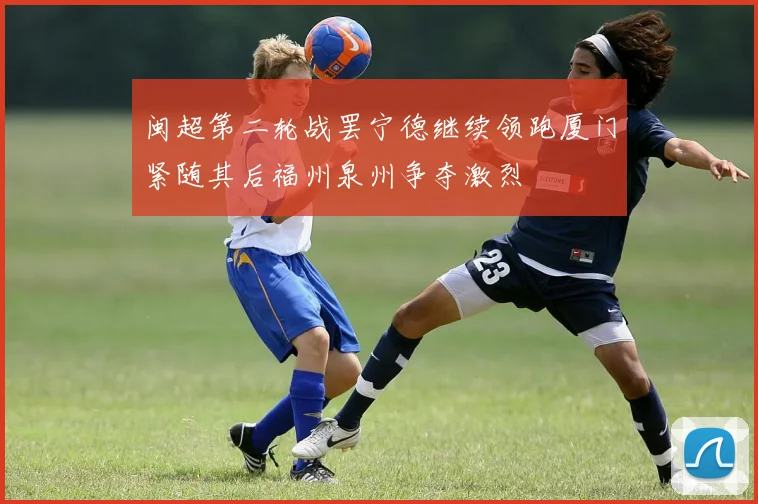 闽超第二轮战罢宁德继续领跑厦门紧随其后福州泉州争夺激烈