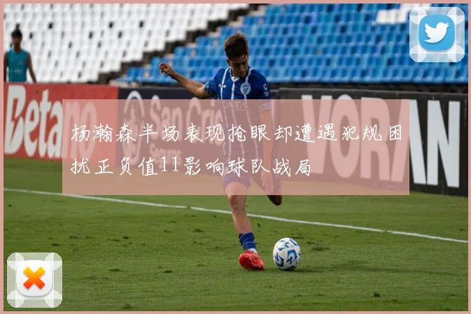 杨瀚森半场表现抢眼却遭遇犯规困扰正负值11影响球队战局