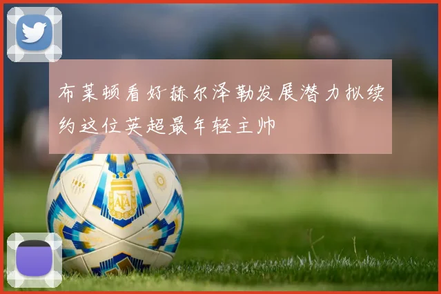 布莱顿看好赫尔泽勒发展潜力拟续约这位英超最年轻主帅
