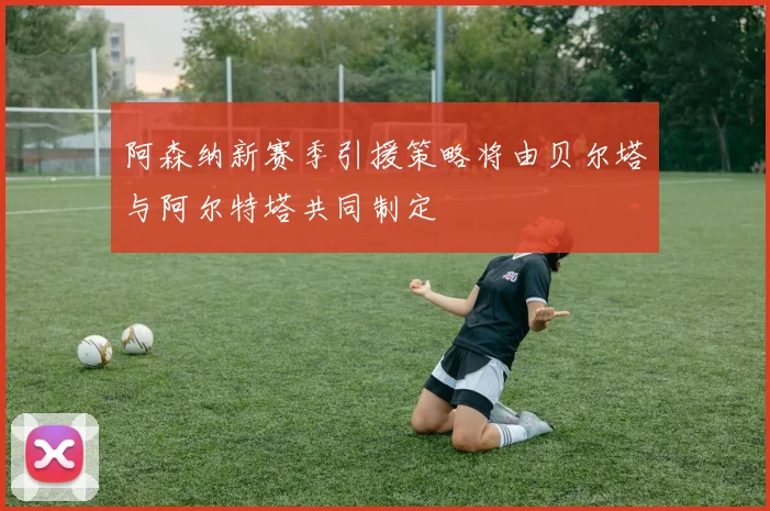 阿森纳新赛季引援策略将由贝尔塔与阿尔特塔共同制定