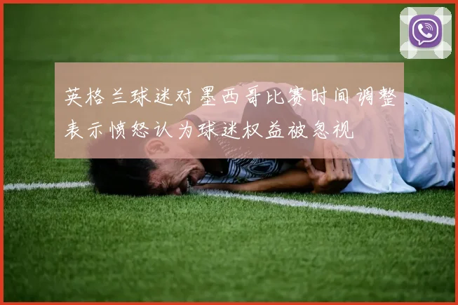 英格兰球迷对墨西哥比赛时间调整表示愤怒认为球迷权益被忽视
